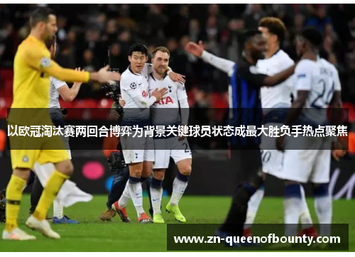 以欧冠淘汰赛两回合博弈为背景关键球员状态成最大胜负手热点聚焦