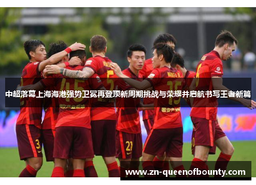 中超落幕上海海港强势卫冕再登顶新周期挑战与荣耀并启航书写王者新篇